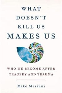 What Doesn’t Kill Us Makes Us: Who We Become After Tragedy and Trauma, by Mike Mariani